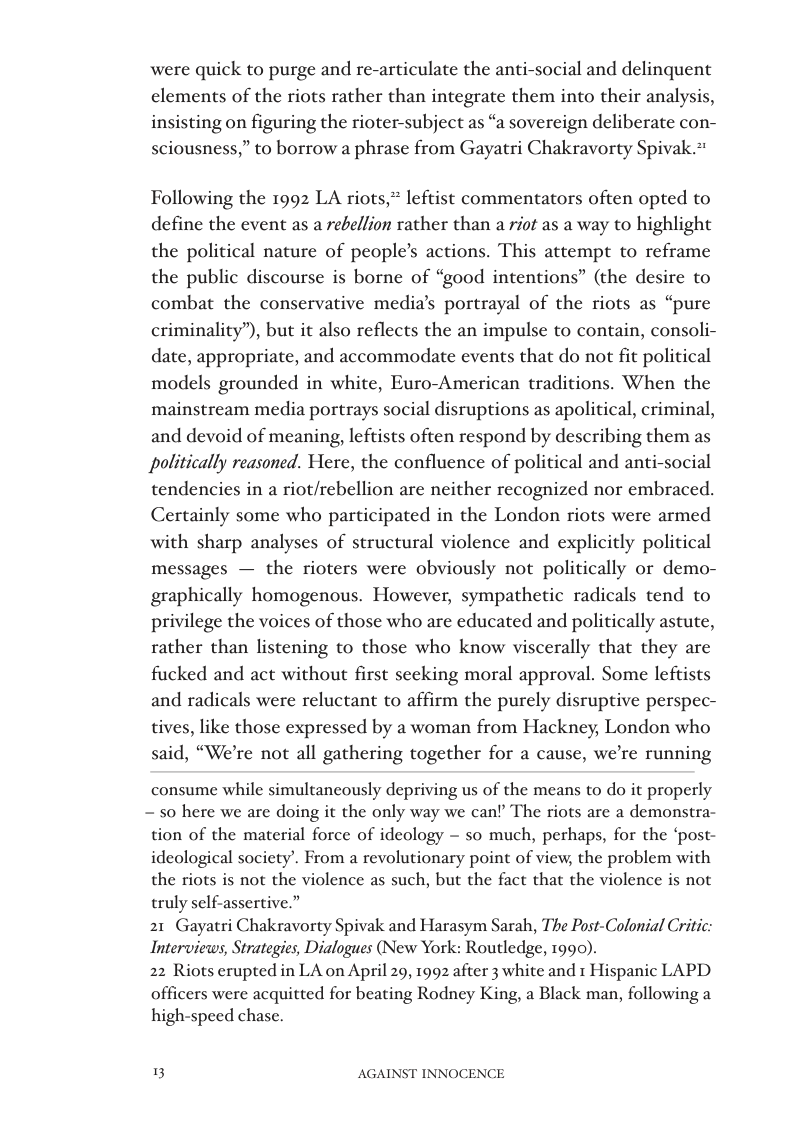 were quick to purge and re-articulate the anti-  ocial and delinquent elements of the riots rather than integrate them into their analysis, insisting on figuring the rioter-subject as “a sovereign deliberate con- sciousness,” to borrow a phrase from Gayatri Chakravorty Spivak.*  Following the 1992 LA riots,* leftist commentators often opted to define the event as a rebellion rather than a riot as a way to highlight the political nature of people’s actions. This attempt to reframe the public discourse is borne of “good intentions” (the desire to combat the conservative media’s portrayal of the riots as “pure criminality”), but it also reflects the an impulse to contain, consoli- date, appropriate, and accommodate events that do not fit political models grounded in white, Euro-American traditions. When the mainstream media portrays social disruptions as apolitical, criminal, and devoid of meaning, leftists often respond by describing them as politically reasoned. Here, the confluence of political and anti-social tendencies in a riot/rebellion are neither recognized nor embraced. Certainly some who participated in the London riots were armed with sharp analyses of structural violence and explicitly political messages — the rioters were obviously not politically or demo- graphically homogenous. However, sympathetic radicals tend to privilege the voices of those who are educated and politically astute, rather than listening to those who know viscerally that they are fucked and act without first seeking moral approval. Some leftists and radicals were reluctant to affirm the purely disruptive perspec- tives, like those expressed by a woman from Hackney, London who said, “We’re not all gathering together for a cause, we’re running  consume while simultancously depriving us of the means to do it properly ~ 50 here we are doing it the only way we can? The riots are a demonstra- tion of the material force of ideology — so much, perhaps, for the ‘post- ideological society’. From a revolutionary point of view, the problem with the riots is not the violence as such, but the fact that the violence is not truly self-assertive.”  21 Gayatri Chakravorty Spivak and Harasym Sarah, The Post-Colonial Critic: Interviews, Strategies, Dialogues (New York: Routledge, 1990).  22 Riots erupted in LA on April 20, 1992 after 3 white and 1 Hispanic LAPD  officers were acquitted for beating Rodney King, a Black man, following a high-speed chase.  3 AGAINST INNOCENCE 